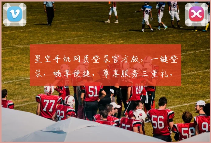 星空手机网页登录官方版，一键登录，畅享便捷，尊享服务三重礼，不容错过