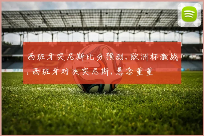 西班牙突尼斯比分预测,欧洲杯激战,西班牙对决突尼斯,悬念重重