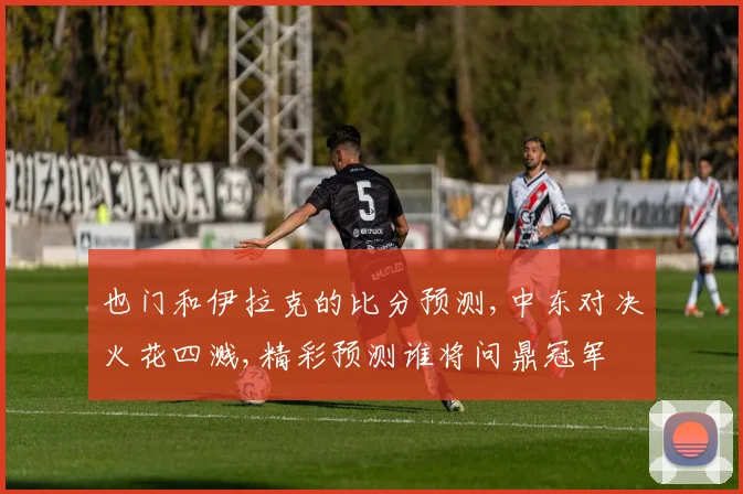 也门和伊拉克的比分预测,中东对决火花四溅,精彩预测谁将问鼎冠军
