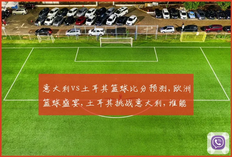 意大利vs土耳其篮球比分预测,欧洲篮球盛宴,土耳其挑战意大利,谁能笑到最后