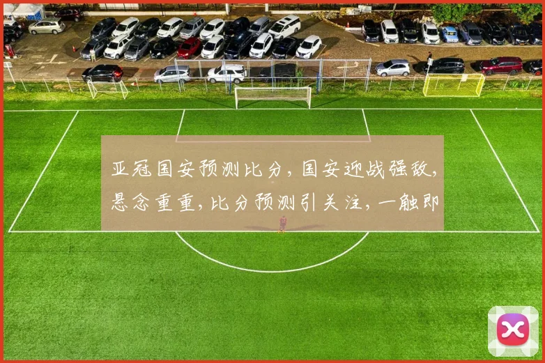 亚冠国安预测比分,国安迎战强敌,悬念重重,比分预测引关注,一触即发